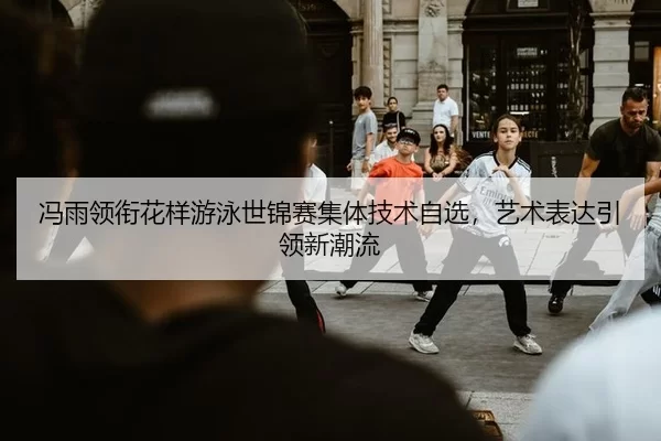 冯雨领衔花样游泳世锦赛集体技术自选，艺术表达引领新潮流