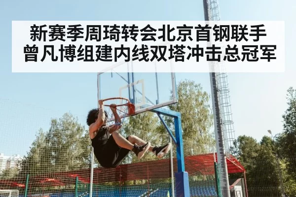 新赛季周琦转会北京首钢联手曾凡博组建内线双塔冲击总冠军