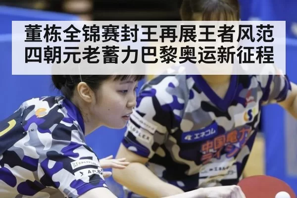 董栋全锦赛封王再展王者风范 四朝元老蓄力巴黎奥运新征程