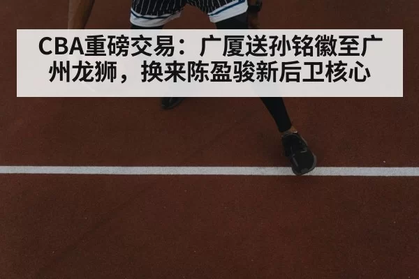 CBA重磅交易：广厦送孙铭徽至广州龙狮，换来陈盈骏新后卫核心